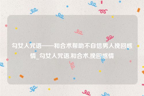 勾女人咒语——和合术帮助不自信男人挽回感情_勾女人咒语,和合术,挽回感情