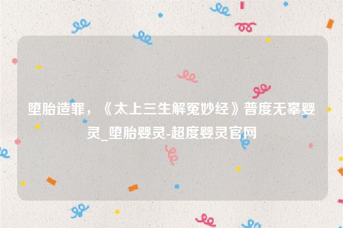 堕胎造罪，《太上三生解冤妙经》普度无辜婴灵_堕胎婴灵-超度婴灵官网