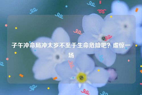 子午冲命局冲太岁不至于生命危险吧？虚惊一场