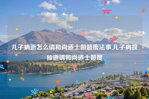 儿子病逝怎么请和尚道士做超度法事,儿子病故仙逝请和尚道士超度