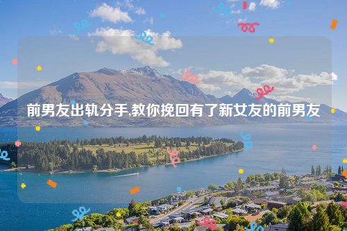 前男友出轨分手,教你挽回有了新女友的前男友