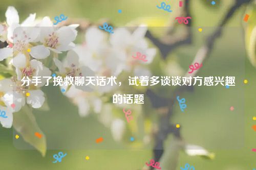 分手了挽救聊天话术,试着多谈谈对方感兴趣的话题