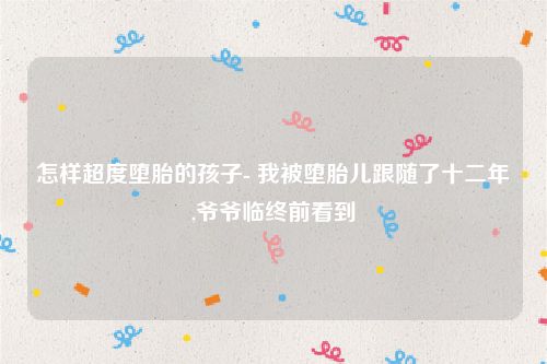 怎样超度堕胎的孩子- 我被堕胎儿跟随了十二年,爷爷临终前看到