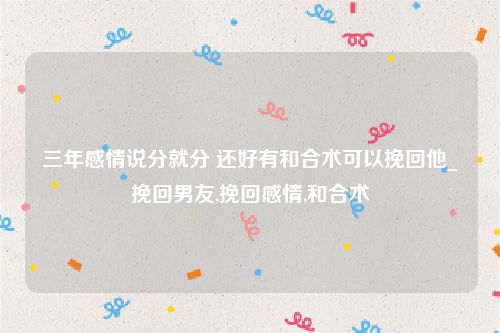 三年感情说分就分 还好有和合术可以挽回他_挽回男友,挽回感情,和合术