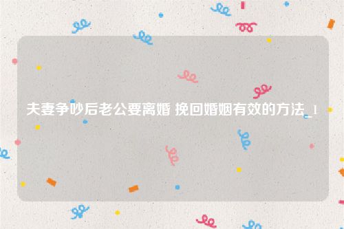 夫妻争吵后老公要离婚 挽回婚姻有效的方法_1