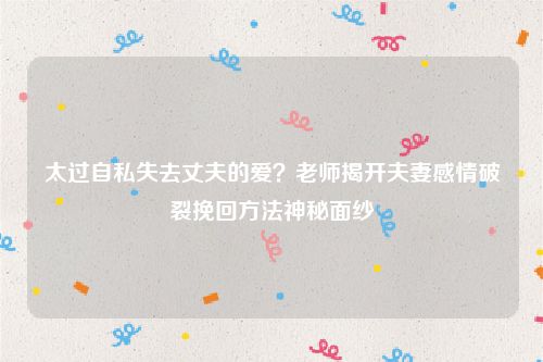 太过自私失去丈夫的爱？老师揭开夫妻感情破裂挽回方法神秘面纱