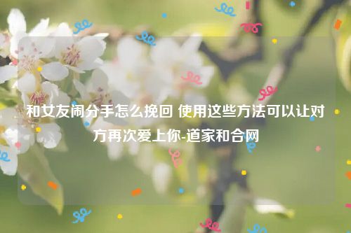 和女友闹分手怎么挽回 使用这些方法可以让对方再次爱上你-道家和合网