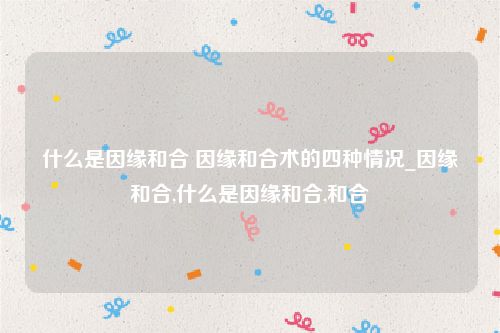 什么是因缘和合 因缘和合术的四种情况_因缘和合,什么是因缘和合,和合