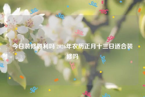 今日装修顺利吗 2026年农历正月十三日适合装修吗