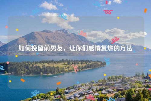 如何挽留前男友，让你们感情复燃的方法