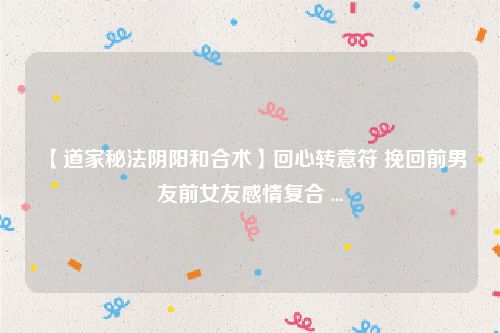 【道家秘法阴阳和合术】回心转意符 挽回前男友前女友感情复合 ...