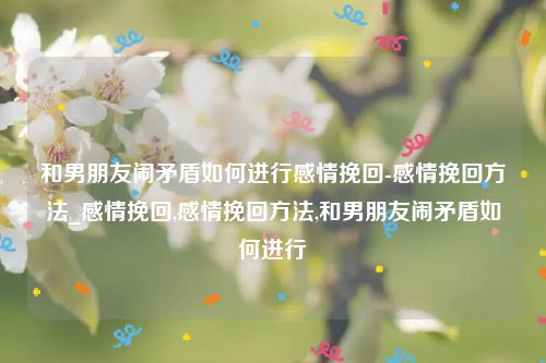 和男朋友闹矛盾如何进行感情挽回-感情挽回方法_感情挽回,感情挽回方法,和男朋友闹矛盾如何进行