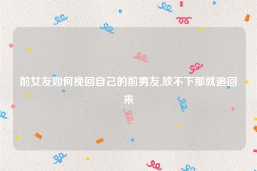 前女友如何挽回自己的前男友,放不下那就追回来