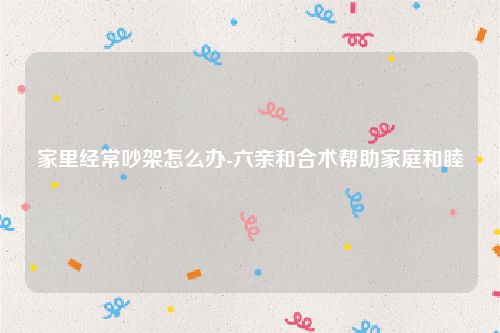 家里经常吵架怎么办-六亲和合术帮助家庭和睦