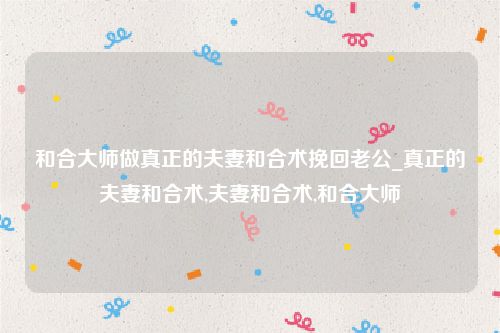 和合大师做真正的夫妻和合术挽回老公_真正的夫妻和合术,夫妻和合术,和合大师