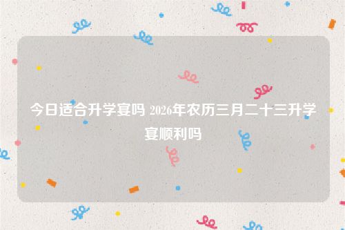 今日适合升学宴吗 2026年农历三月二十三升学宴顺利吗