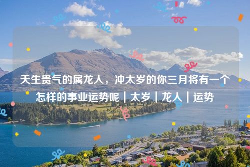 天生贵气的属龙人，冲太岁的你三月将有一个怎样的事业运势呢｜太岁｜龙人｜运势
