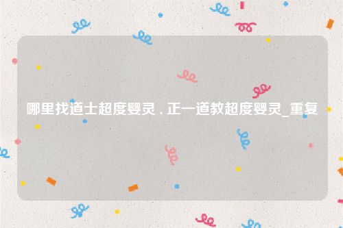 哪里找道士超度婴灵 , 正一道教超度婴灵_重复