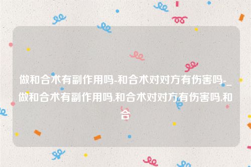 做和合术有副作用吗-和合术对对方有伤害吗-_做和合术有副作用吗,和合术对对方有伤害吗,和合