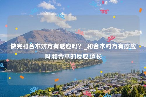 做完和合术对方有感应吗？_和合术对方有感应吗,和合术的反应,道长