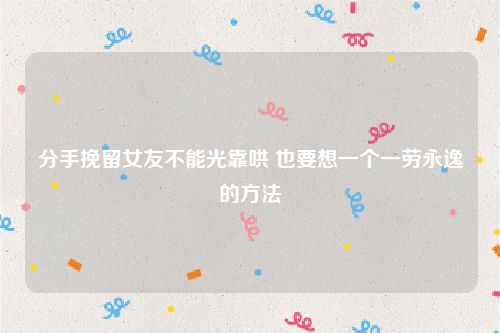 分手挽留女友不能光靠哄 也要想一个一劳永逸的方法