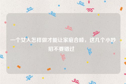 一个女人怎样做才能让家庭合睦，这几个小妙招不要错过  