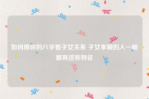 如何用你的八字看子女关系 子女孝顺的人一般都有这些特征