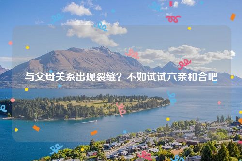 与父母关系出现裂缝？不如试试六亲和合吧
