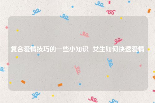 复合爱情技巧的一些小知识  女生如何快速爱情