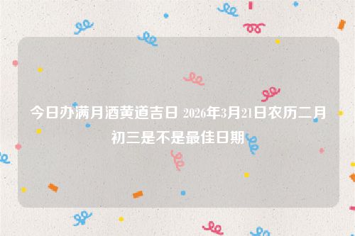 今日办满月酒黄道吉日 2026年3月21日农历二月初三是不是最佳日期