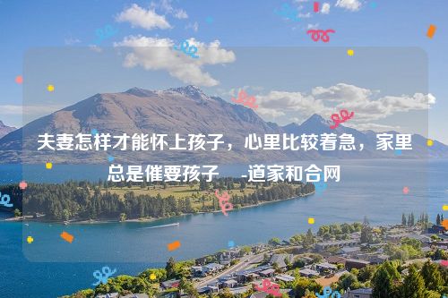 夫妻怎样才能怀上孩子，心里比较着急，家里总是催要孩子    -道家和合网