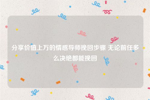 分享价值上万的情感导师挽回步骤 无论前任多么决绝都能挽回