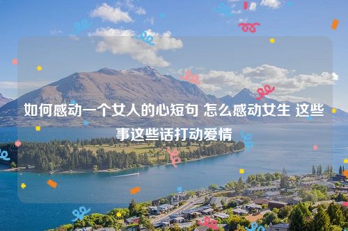 如何感动一个女人的心短句 怎么感动女生 这些事这些话打动爱情