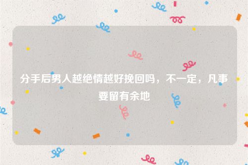 分手后男人越绝情越好挽回吗，不一定，凡事要留有余地