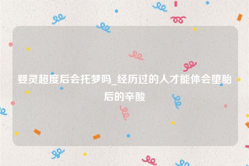 婴灵超度后会托梦吗_经历过的人才能体会堕胎后的辛酸