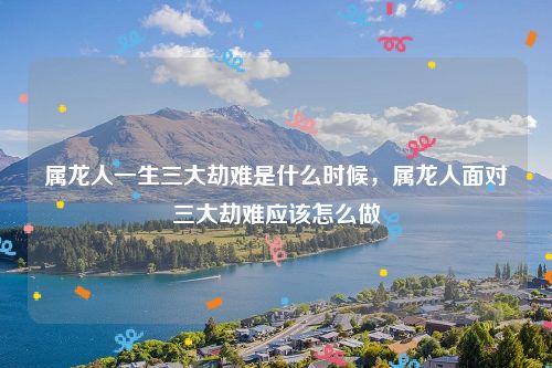 属龙人一生三大劫难是什么时候，属龙人面对三大劫难应该怎么做