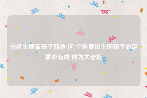 分析生辰看孩子前途 这4个时辰出生的孩子必定事业有成 成为大老板