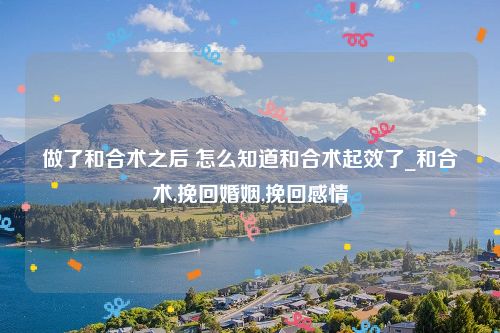 做了和合术之后 怎么知道和合术起效了_和合术,挽回婚姻,挽回感情