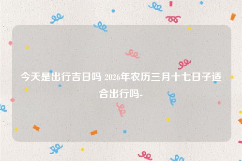 今天是出行吉日吗 2026年农历三月十七日子适合出行吗-
