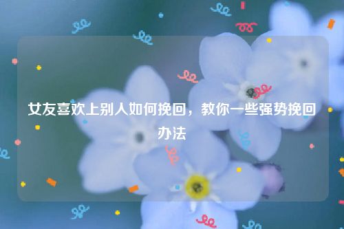 女友喜欢上别人如何挽回，教你一些强势挽回办法