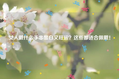 女人戴什么手串显白又旺运？这些都适合佩戴！