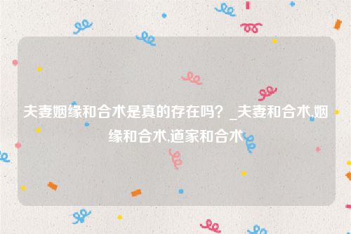 夫妻姻缘和合术是真的存在吗？_夫妻和合术,姻缘和合术,道家和合术