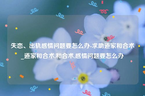 失恋、出轨感情问题要怎么办-求助道家和合术_道家和合术,和合术,感情问题要怎么办