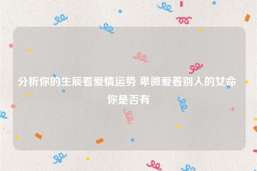 分析你的生辰看爱情运势 卑微爱着别人的女命 你是否有
