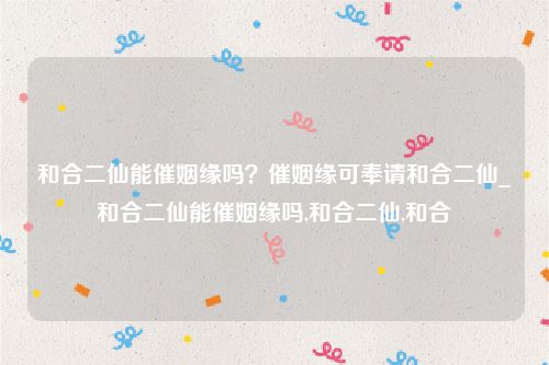 和合二仙能催姻缘吗？催姻缘可奉请和合二仙_和合二仙能催姻缘吗,和合二仙,和合