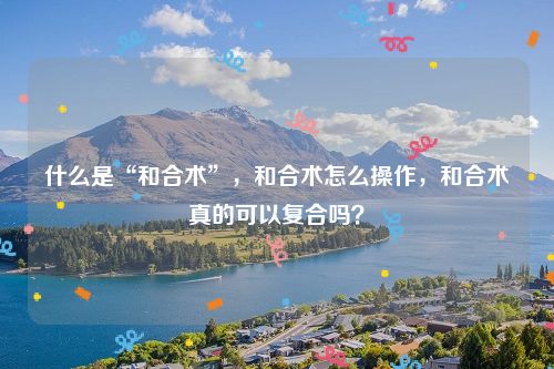 什么是“和合术”，和合术怎么操作，和合术真的可以复合吗？