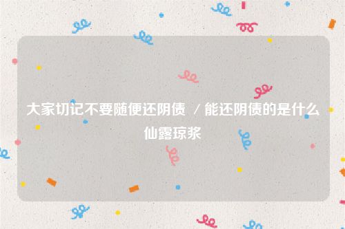 大家切记不要随便还阴债 ／能还阴债的是什么仙露琼浆