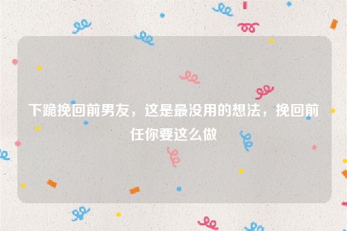 下跪挽回前男友，这是最没用的想法，挽回前任你要这么做