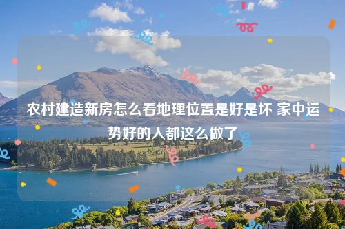 农村建造新房怎么看地理位置是好是坏 家中运势好的人都这么做了