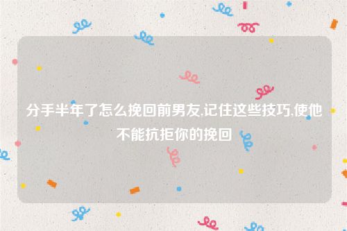 分手半年了怎么挽回前男友,记住这些技巧,使他不能抗拒你的挽回